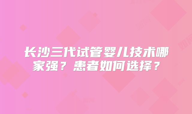 长沙三代试管婴儿技术哪家强?患者如何选择?