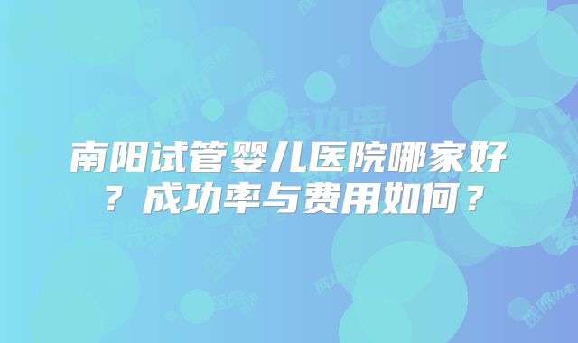 南阳试管婴儿医院哪家好?成功率与费用如何?