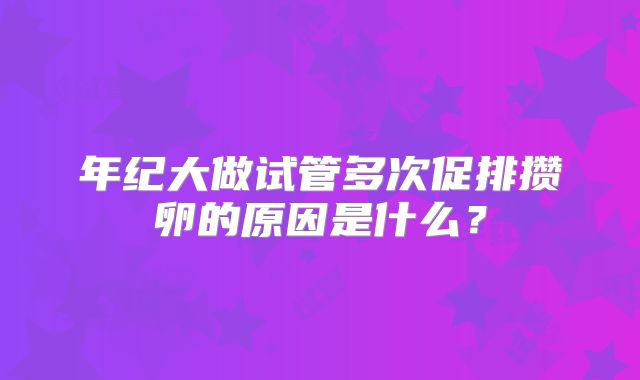 年纪大做试管多次促排攒卵的原因是什么?