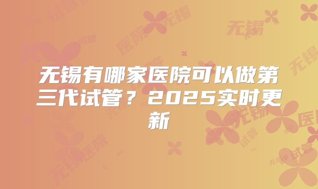 无锡有哪家医院可以做第三代试管?2025实时更新