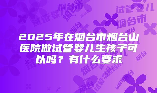 2025年在烟台市烟台山医院做试管婴儿生孩子可以吗?有什么要求