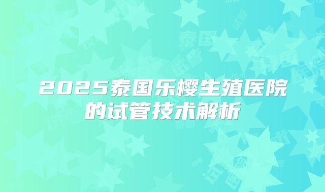 2025泰国乐樱生殖医院的试管技术解析