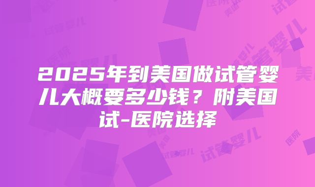 2025年到美国做试管婴儿大概要多少钱?附美国试-医院选择