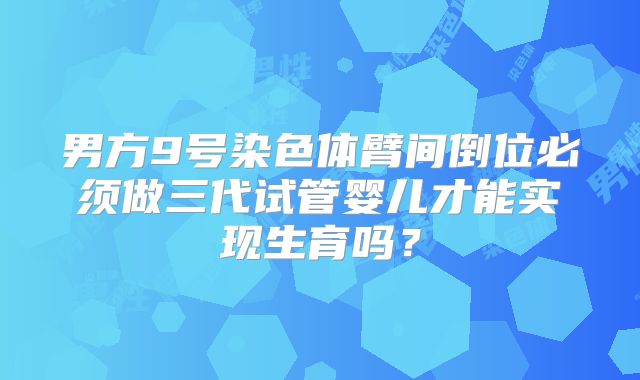 男方9号染色体臂间倒位必须做三代试管婴儿才能实现生育吗？