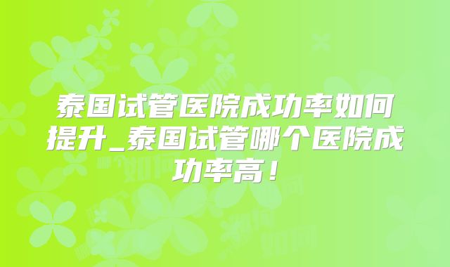 泰国试管医院成功率如何提升_泰国试管哪个医院成功率高!