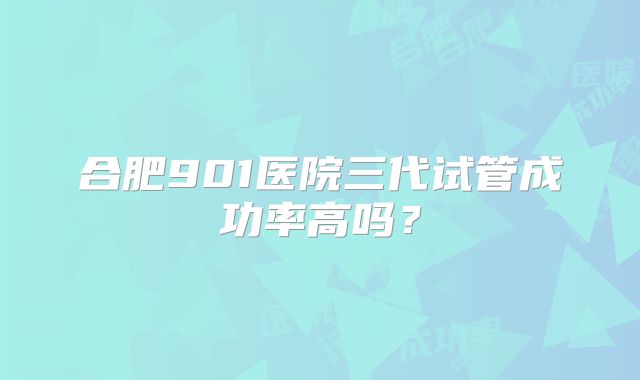 合肥901医院三代试管成功率高吗?