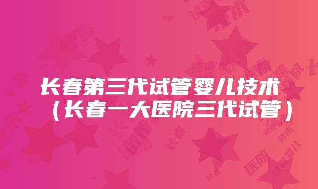 长春第三代试管婴儿技术(长春一大医院三代试管)