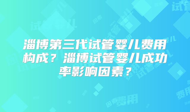 淄博第三代试管婴儿费用构成?淄博试管婴儿成功率影响因素?