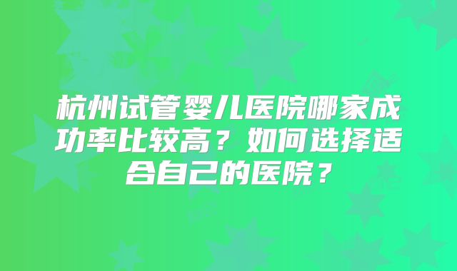 杭州试管婴儿医院哪家成功率比较高?如何选择适合自己的医院?