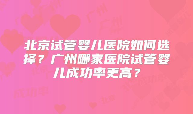 北京试管婴儿医院如何选择?广州哪家医院试管婴儿成功率更高?