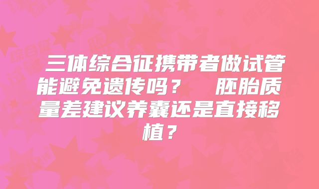 三体综合征携带者做试管能避免遗传吗?胚胎质量差建议养囊还是直接移植?
