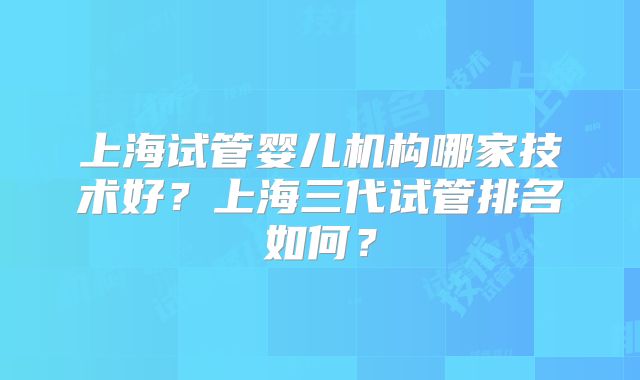 上海试管婴儿机构哪家技术好?上海三代试管排名如何?