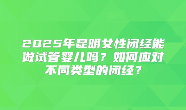 2025年昆明女性闭经能做试管婴儿吗?如何应对不同类型的闭经?