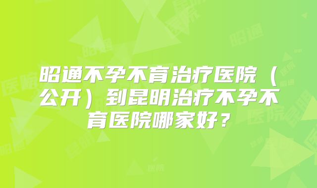 昭通不孕不育治疗医院（公开）到昆明治疗不孕不育医院哪家好？