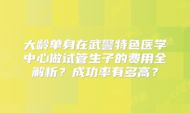 大龄单身在武警特色医学中心做试管生子的费用全解析？成功率有多高？