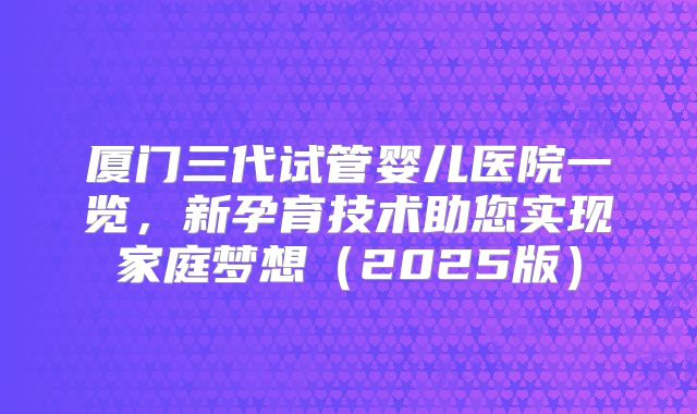 厦门三代试管婴儿医院一览,新孕育技术助您实现家庭梦想(2025版)
