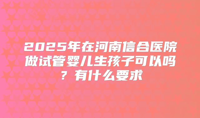 2025年在河南信合医院做试管婴儿生孩子可以吗?有什么要求