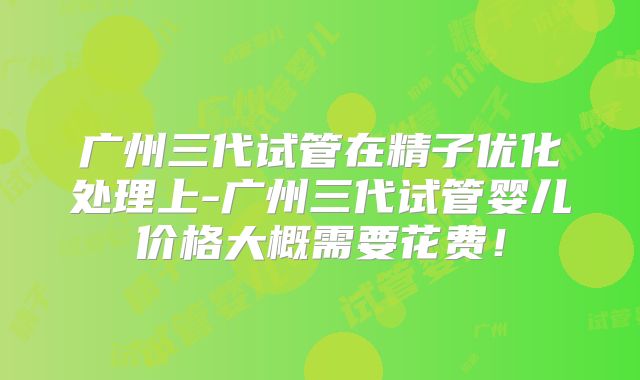 广州三代试管在精子优化处理上-广州三代试管婴儿价格大概需要花费!