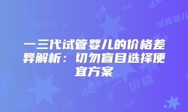 一三代试管婴儿的价格差异解析:切勿盲目选择便宜方案