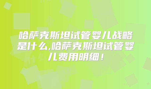 哈萨克斯坦试管婴儿战略是什么,哈萨克斯坦试管婴儿费用明细!