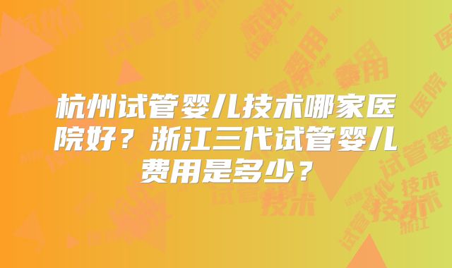 杭州试管婴儿技术哪家医院好？浙江三代试管婴儿费用是多少？
