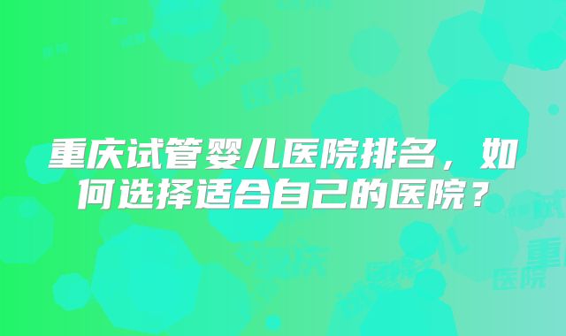 重庆试管婴儿医院排名,如何选择适合自己的医院?
