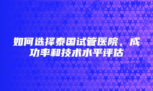 如何选择泰国试管医院,成功率和技术水平评估