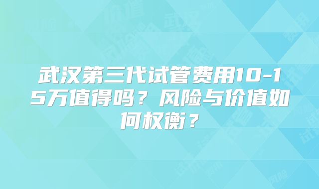 武汉第三代试管费用10-15万值得吗?风险与价值如何权衡?