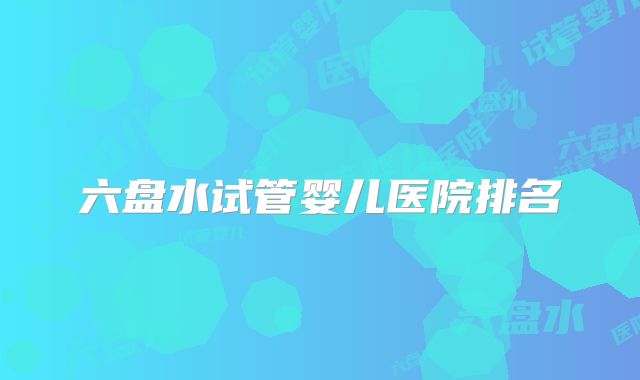 六盘水试管婴儿医院排名
