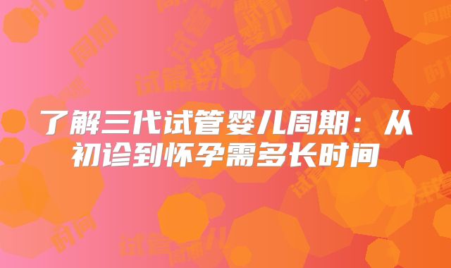 了解三代试管婴儿周期：从初诊到怀孕需多长时间