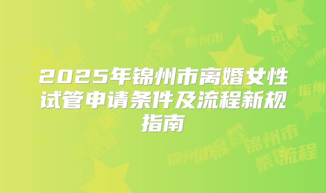 2025年锦州市离婚女性试管申请条件及流程新规指南