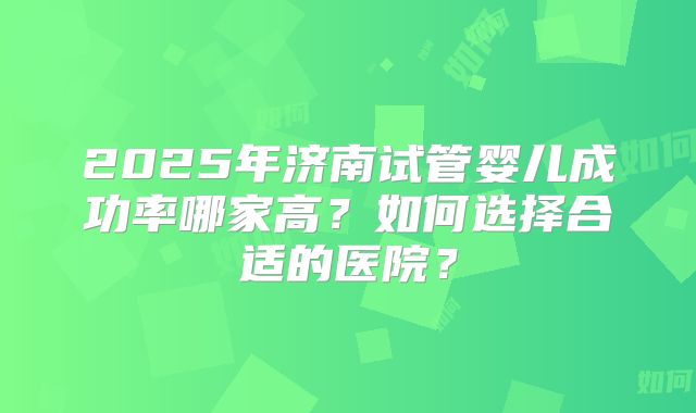 2025年济南试管婴儿成功率哪家高?如何选择合适的医院?
