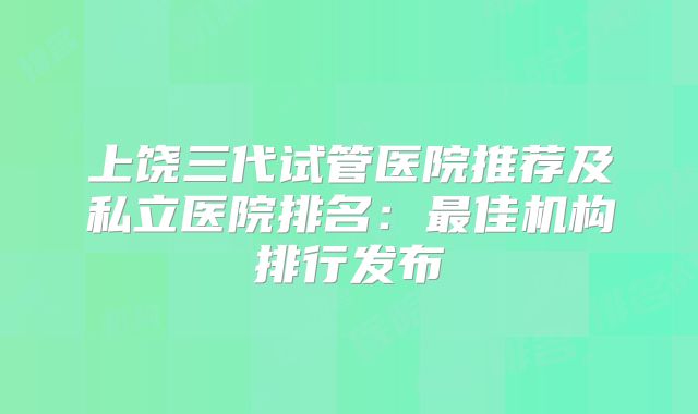 上饶三代试管医院推荐及私立医院排名:最佳机构排行发布