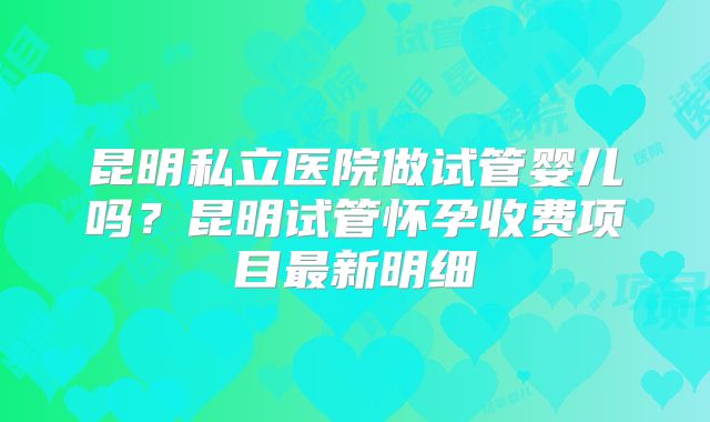 昆明私立医院做试管婴儿吗？昆明试管怀孕收费项目最新明细