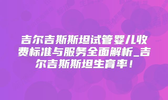 吉尔吉斯斯坦试管婴儿收费标准与服务全面解析_吉尔吉斯斯坦生育率!