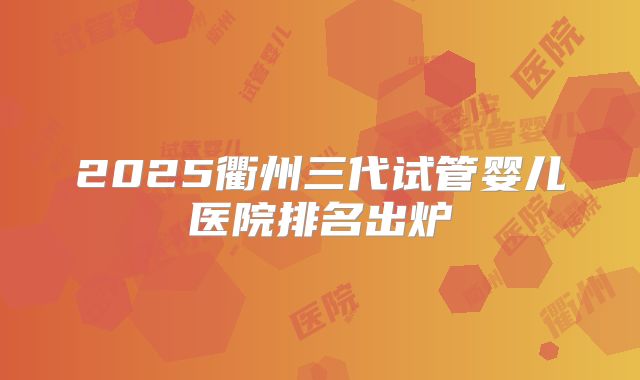 2025衢州三代试管婴儿医院排名出炉