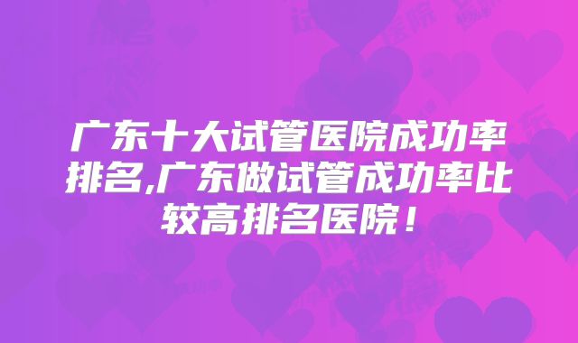 广东十大试管医院成功率排名,广东做试管成功率比较高排名医院!