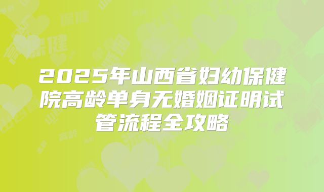 2025年山西省妇幼保健院高龄单身无婚姻证明试管流程全攻略