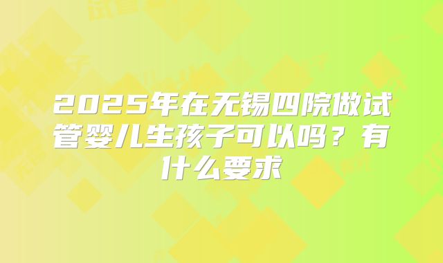 2025年在无锡四院做试管婴儿生孩子可以吗？有什么要求