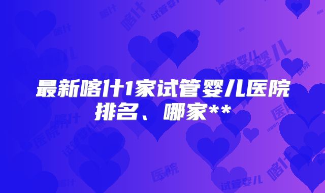 最新喀什1家试管婴儿医院排名、哪家**