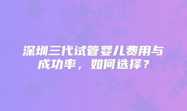 深圳三代试管婴儿费用与成功率,如何选择?