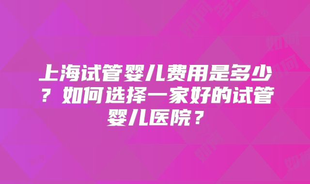上海试管婴儿费用是多少?如何选择一家好的试管婴儿医院?