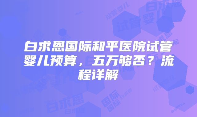 白求恩国际和平医院试管婴儿预算，五万够否？流程详解