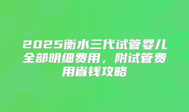 2025衡水三代试管婴儿全部明细费用,附试管费用省钱攻略