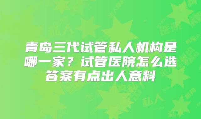 青岛三代试管私人机构是哪一家?试管医院怎么选答案有点出人意料