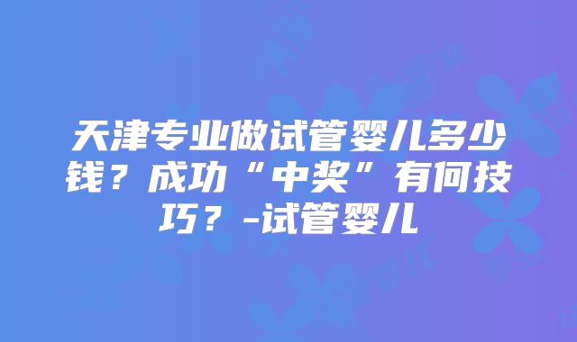 天津专业做试管婴儿多少钱？成功“中奖”有何技巧？-试管婴儿