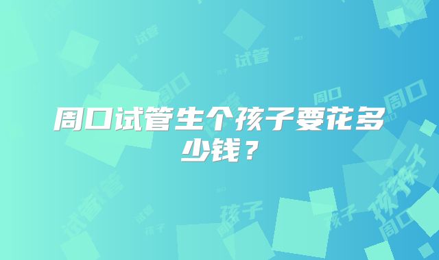 周口试管生个孩子要花多少钱?