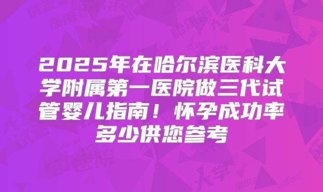 2025年在哈尔滨医科大学附属第一医院做三代试管婴儿指南！怀孕成功率多少供您参考