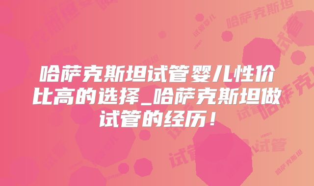 哈萨克斯坦试管婴儿性价比高的选择_哈萨克斯坦做试管的经历!