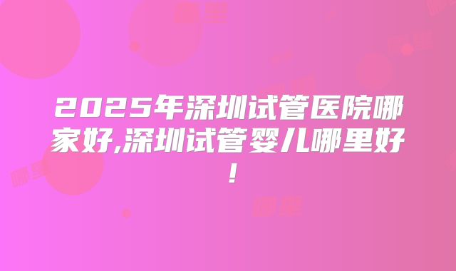2025年深圳试管医院哪家好,深圳试管婴儿哪里好!